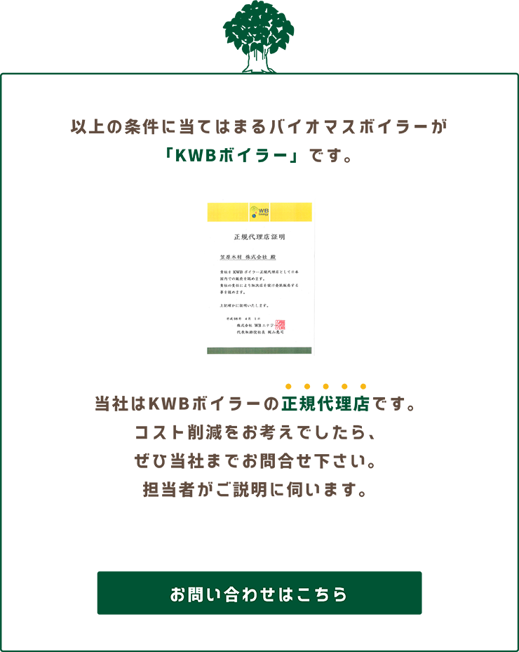 以上の条件にあてはまるバイオマスボイラーが「KWBボイラー」です。当社はKWBボイラーの正規代理店です。コスト削減をお考えでしたら、ぜひ当社までお問い合わせください。